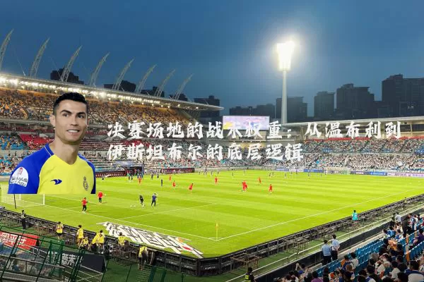 决赛场地的战术权重:从温布利到伊斯坦布尔的底层逻辑