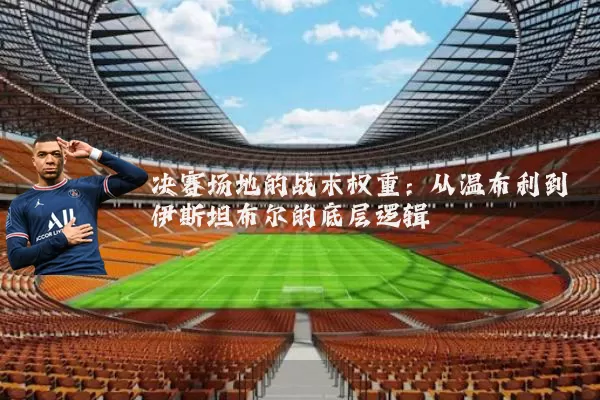 决赛场地的战术权重:从温布利到伊斯坦布尔的底层逻辑